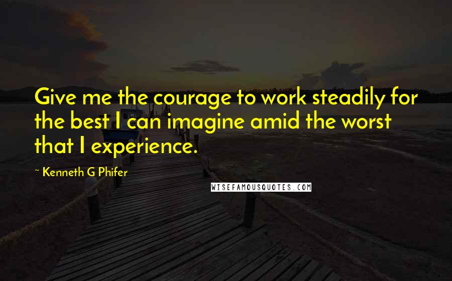 Kenneth G Phifer Quotes: Give me the courage to work steadily for the best I can imagine amid the worst that I experience.