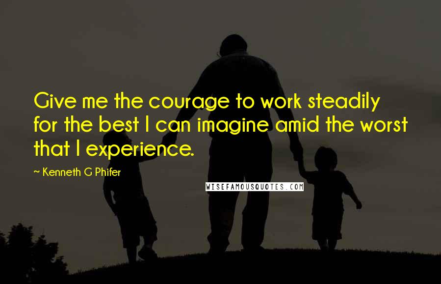 Kenneth G Phifer Quotes: Give me the courage to work steadily for the best I can imagine amid the worst that I experience.