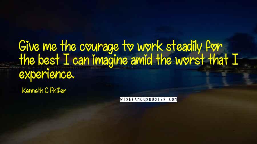 Kenneth G Phifer Quotes: Give me the courage to work steadily for the best I can imagine amid the worst that I experience.