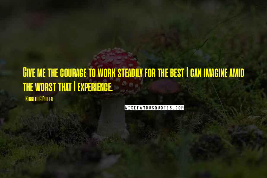 Kenneth G Phifer Quotes: Give me the courage to work steadily for the best I can imagine amid the worst that I experience.