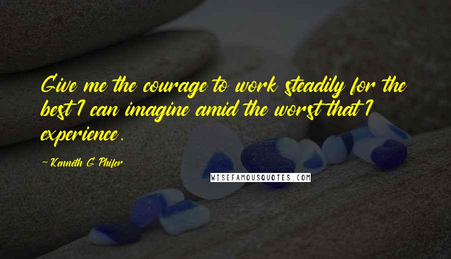 Kenneth G Phifer Quotes: Give me the courage to work steadily for the best I can imagine amid the worst that I experience.