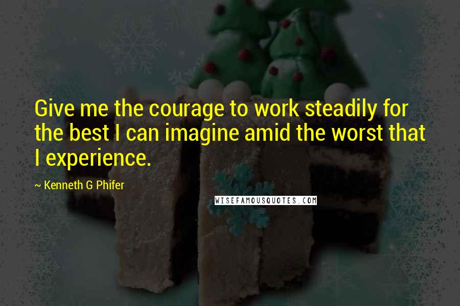 Kenneth G Phifer Quotes: Give me the courage to work steadily for the best I can imagine amid the worst that I experience.