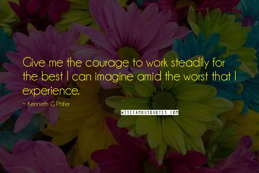 Kenneth G Phifer Quotes: Give me the courage to work steadily for the best I can imagine amid the worst that I experience.