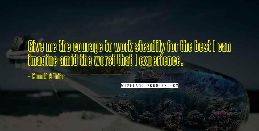 Kenneth G Phifer Quotes: Give me the courage to work steadily for the best I can imagine amid the worst that I experience.