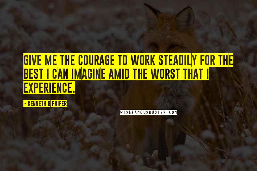 Kenneth G Phifer Quotes: Give me the courage to work steadily for the best I can imagine amid the worst that I experience.