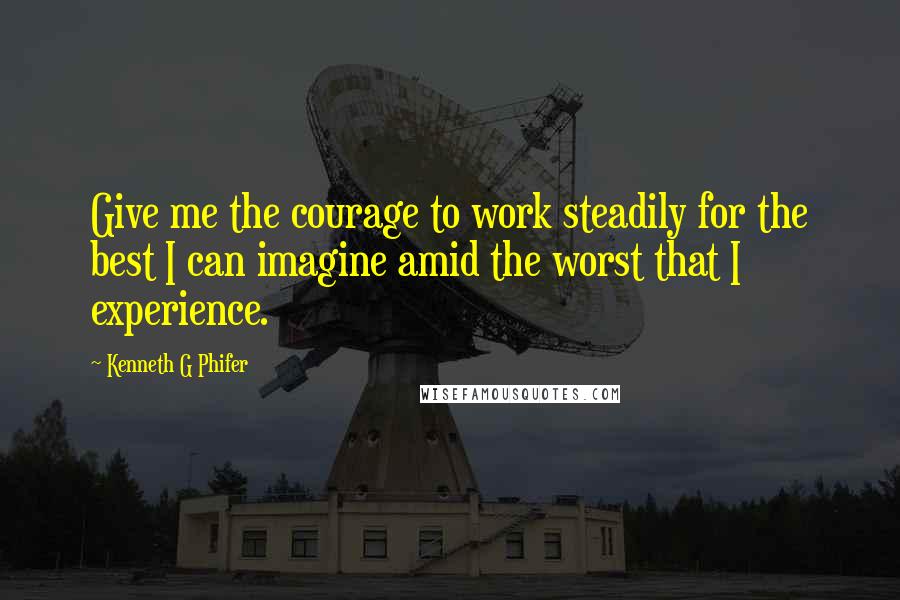Kenneth G Phifer Quotes: Give me the courage to work steadily for the best I can imagine amid the worst that I experience.