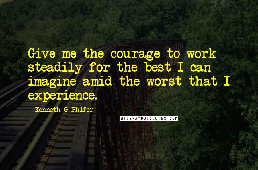 Kenneth G Phifer Quotes: Give me the courage to work steadily for the best I can imagine amid the worst that I experience.