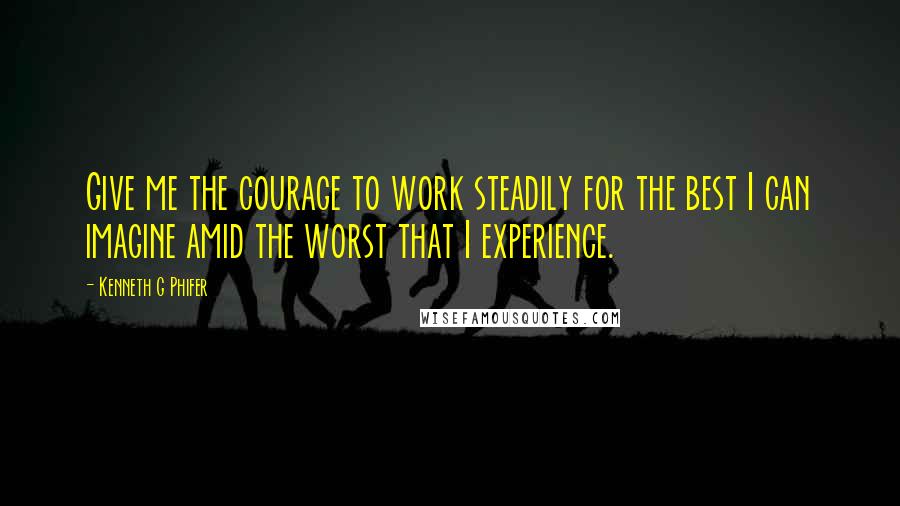 Kenneth G Phifer Quotes: Give me the courage to work steadily for the best I can imagine amid the worst that I experience.