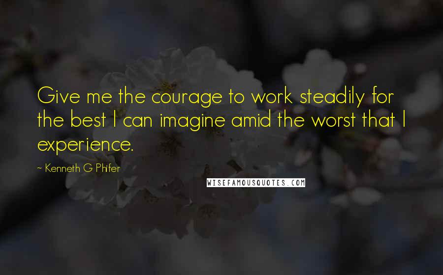 Kenneth G Phifer Quotes: Give me the courage to work steadily for the best I can imagine amid the worst that I experience.