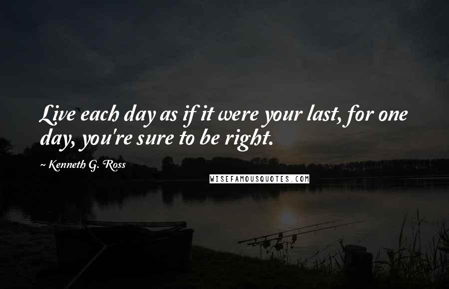 Kenneth G. Ross Quotes: Live each day as if it were your last, for one day, you're sure to be right.