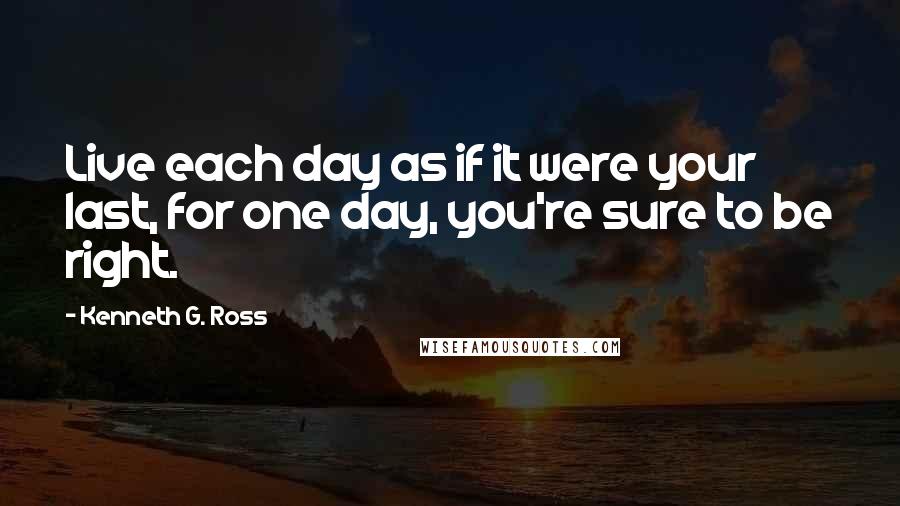 Kenneth G. Ross Quotes: Live each day as if it were your last, for one day, you're sure to be right.