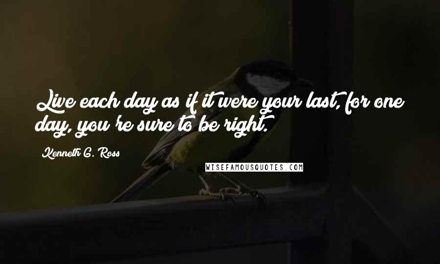 Kenneth G. Ross Quotes: Live each day as if it were your last, for one day, you're sure to be right.