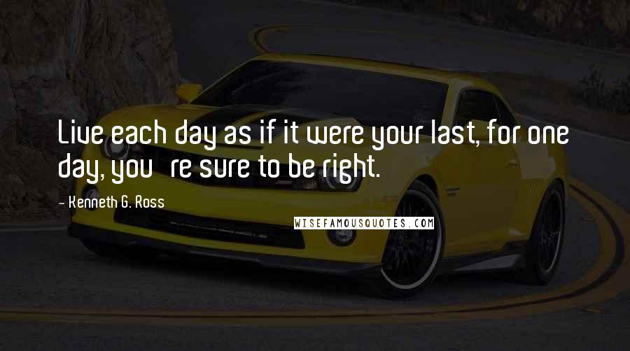 Kenneth G. Ross Quotes: Live each day as if it were your last, for one day, you're sure to be right.