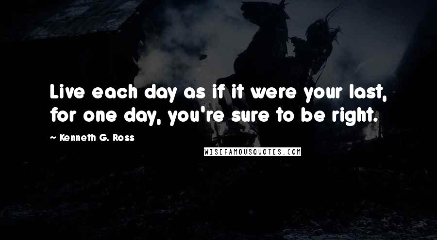 Kenneth G. Ross Quotes: Live each day as if it were your last, for one day, you're sure to be right.