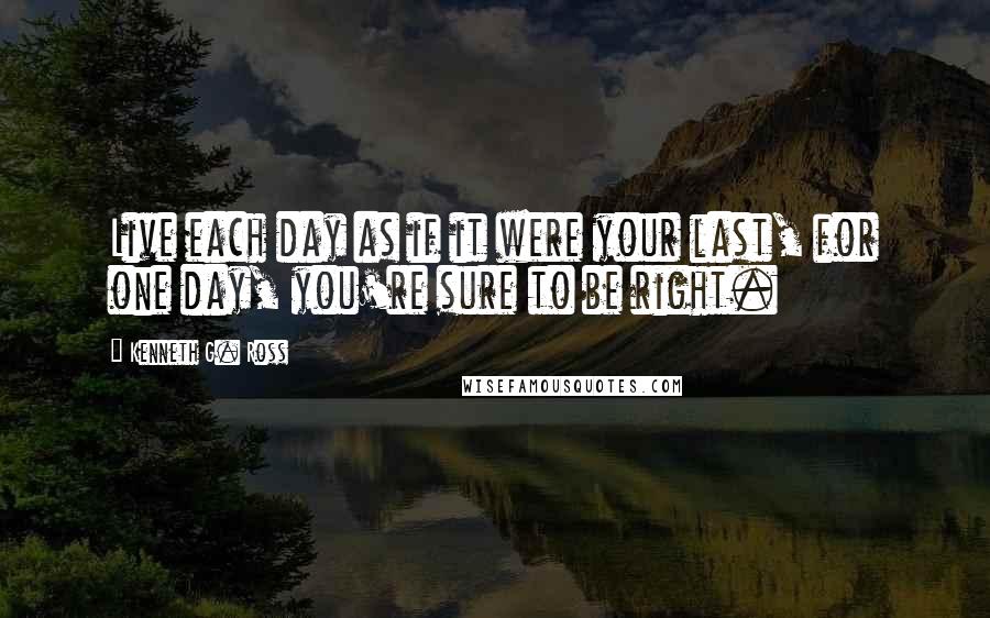 Kenneth G. Ross Quotes: Live each day as if it were your last, for one day, you're sure to be right.