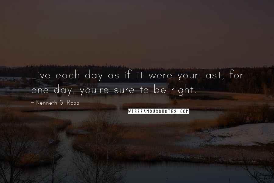 Kenneth G. Ross Quotes: Live each day as if it were your last, for one day, you're sure to be right.