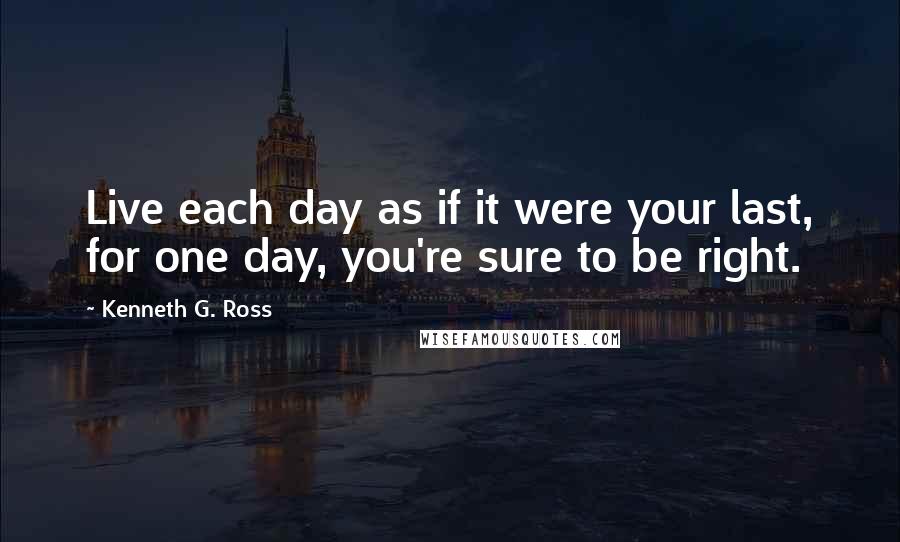 Kenneth G. Ross Quotes: Live each day as if it were your last, for one day, you're sure to be right.