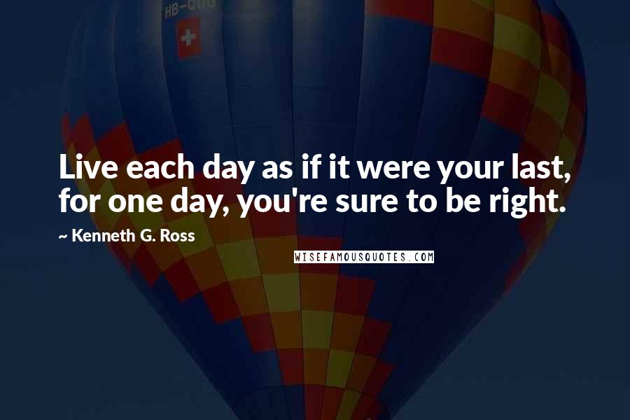 Kenneth G. Ross Quotes: Live each day as if it were your last, for one day, you're sure to be right.