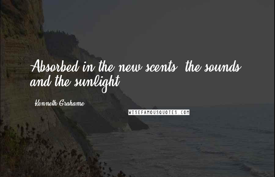 Kenneth Grahame Quotes: Absorbed in the new scents, the sounds, and the sunlight ...