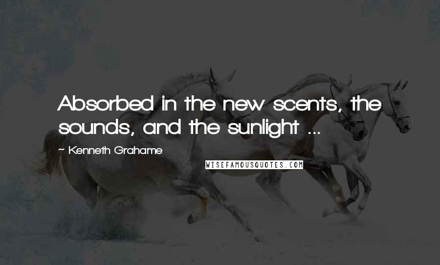 Kenneth Grahame Quotes: Absorbed in the new scents, the sounds, and the sunlight ...