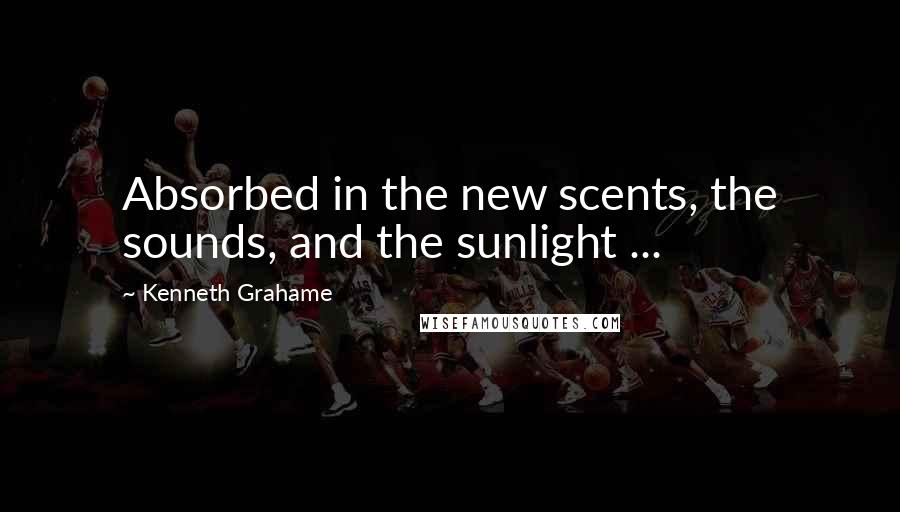 Kenneth Grahame Quotes: Absorbed in the new scents, the sounds, and the sunlight ...