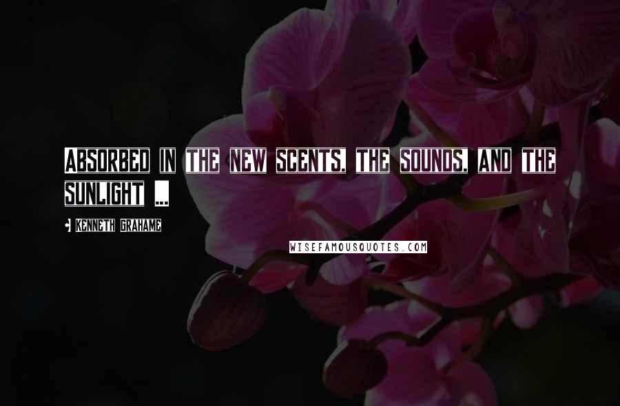Kenneth Grahame Quotes: Absorbed in the new scents, the sounds, and the sunlight ...