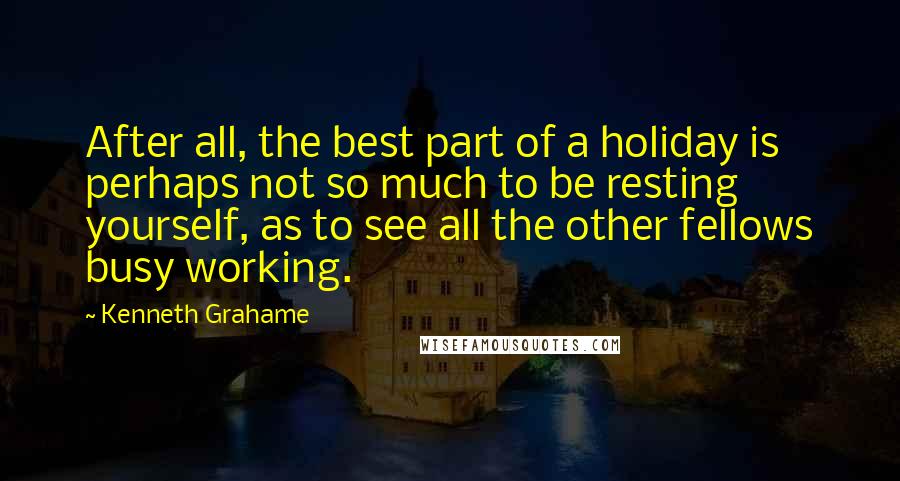 Kenneth Grahame Quotes: After all, the best part of a holiday is perhaps not so much to be resting yourself, as to see all the other fellows busy working.