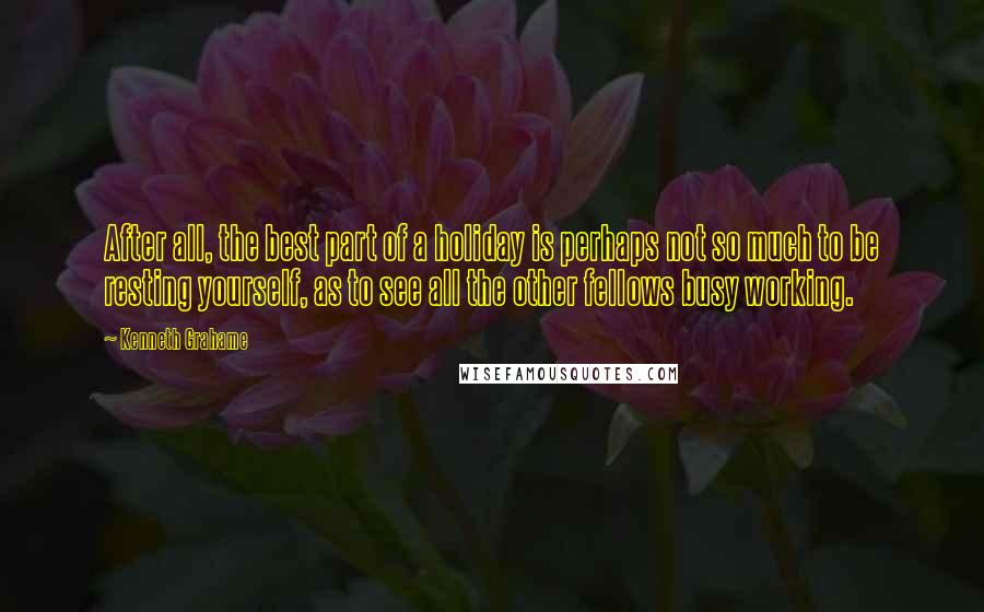 Kenneth Grahame Quotes: After all, the best part of a holiday is perhaps not so much to be resting yourself, as to see all the other fellows busy working.