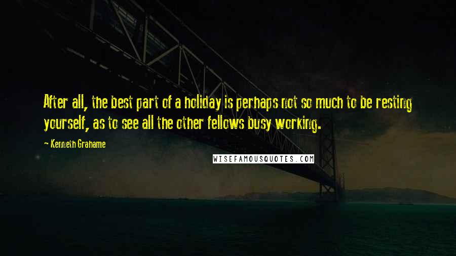 Kenneth Grahame Quotes: After all, the best part of a holiday is perhaps not so much to be resting yourself, as to see all the other fellows busy working.