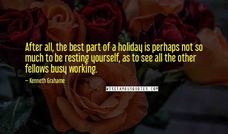 Kenneth Grahame Quotes: After all, the best part of a holiday is perhaps not so much to be resting yourself, as to see all the other fellows busy working.