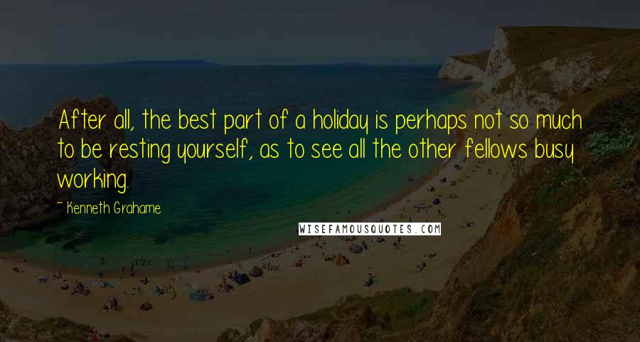Kenneth Grahame Quotes: After all, the best part of a holiday is perhaps not so much to be resting yourself, as to see all the other fellows busy working.