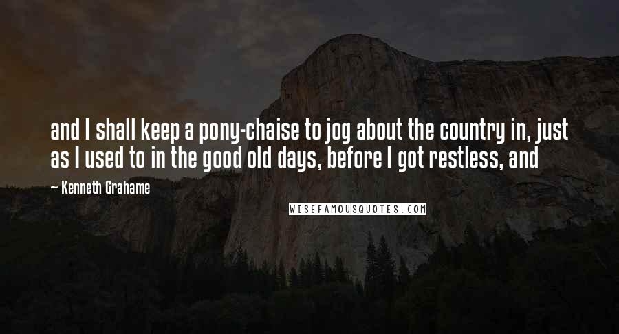 Kenneth Grahame Quotes: and I shall keep a pony-chaise to jog about the country in, just as I used to in the good old days, before I got restless, and