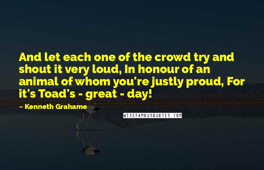 Kenneth Grahame Quotes: And let each one of the crowd try and shout it very loud, In honour of an animal of whom you're justly proud, For it's Toad's - great - day!