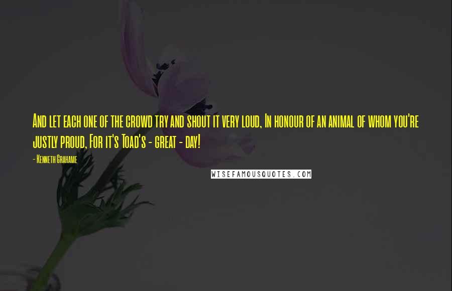 Kenneth Grahame Quotes: And let each one of the crowd try and shout it very loud, In honour of an animal of whom you're justly proud, For it's Toad's - great - day!