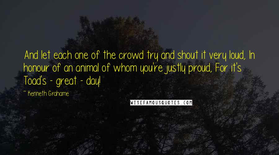 Kenneth Grahame Quotes: And let each one of the crowd try and shout it very loud, In honour of an animal of whom you're justly proud, For it's Toad's - great - day!