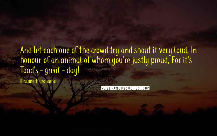 Kenneth Grahame Quotes: And let each one of the crowd try and shout it very loud, In honour of an animal of whom you're justly proud, For it's Toad's - great - day!