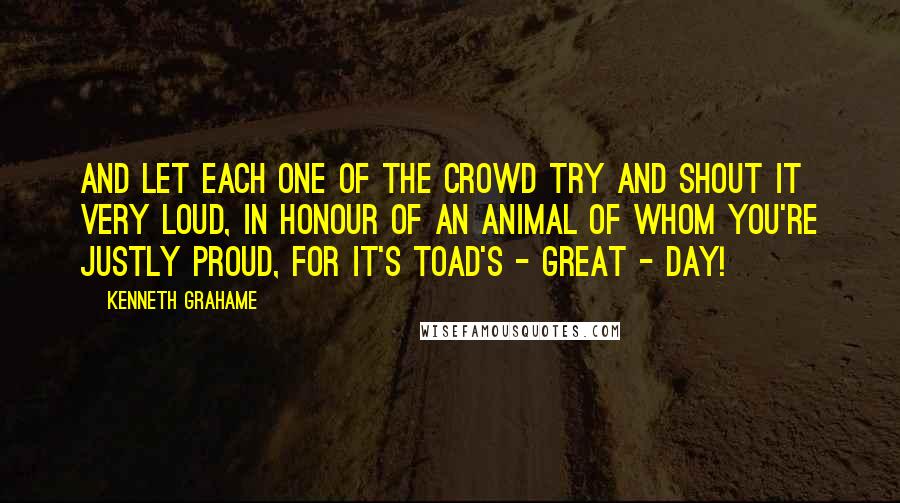 Kenneth Grahame Quotes: And let each one of the crowd try and shout it very loud, In honour of an animal of whom you're justly proud, For it's Toad's - great - day!