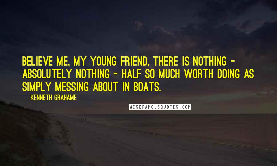 Kenneth Grahame Quotes: Believe me, my young friend, there is nothing - absolutely nothing - half so much worth doing as simply messing about in boats.