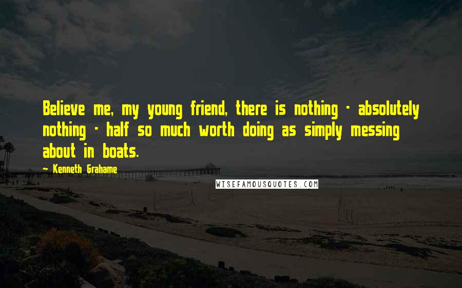 Kenneth Grahame Quotes: Believe me, my young friend, there is nothing - absolutely nothing - half so much worth doing as simply messing about in boats.