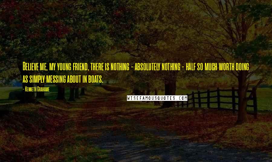 Kenneth Grahame Quotes: Believe me, my young friend, there is nothing - absolutely nothing - half so much worth doing as simply messing about in boats.
