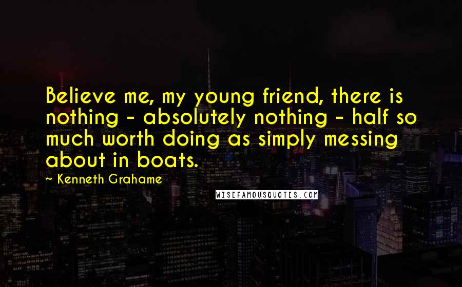 Kenneth Grahame Quotes: Believe me, my young friend, there is nothing - absolutely nothing - half so much worth doing as simply messing about in boats.