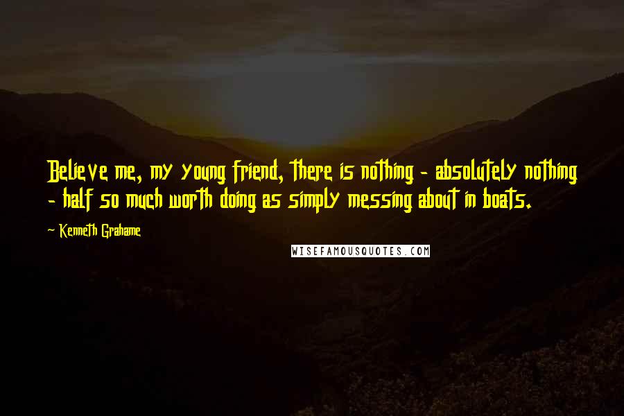 Kenneth Grahame Quotes: Believe me, my young friend, there is nothing - absolutely nothing - half so much worth doing as simply messing about in boats.