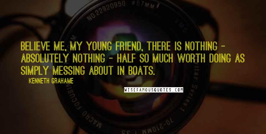 Kenneth Grahame Quotes: Believe me, my young friend, there is nothing - absolutely nothing - half so much worth doing as simply messing about in boats.