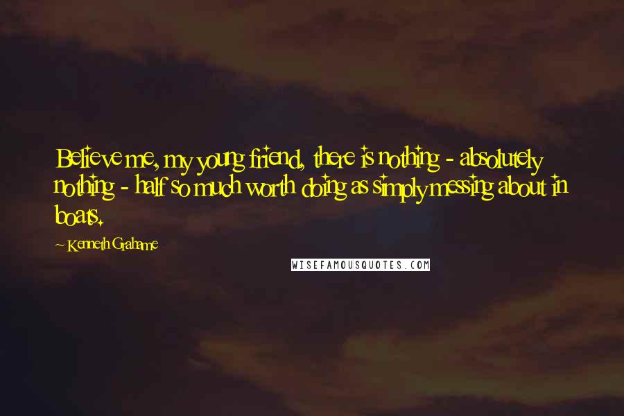 Kenneth Grahame Quotes: Believe me, my young friend, there is nothing - absolutely nothing - half so much worth doing as simply messing about in boats.