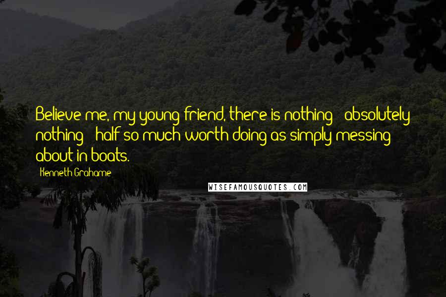 Kenneth Grahame Quotes: Believe me, my young friend, there is nothing - absolutely nothing - half so much worth doing as simply messing about in boats.