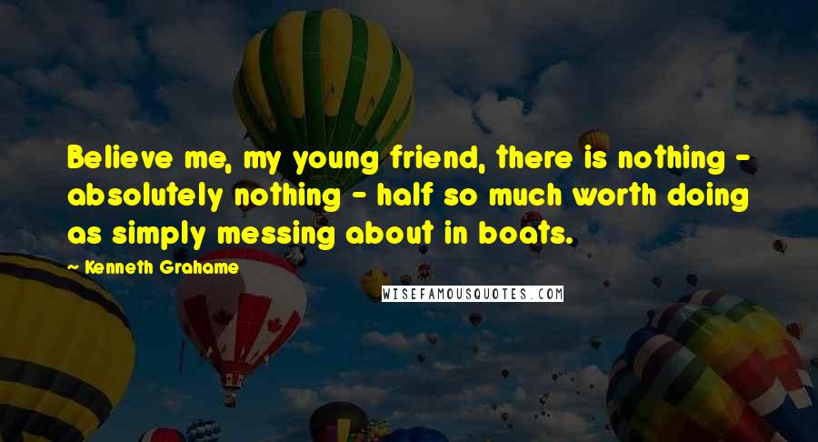 Kenneth Grahame Quotes: Believe me, my young friend, there is nothing - absolutely nothing - half so much worth doing as simply messing about in boats.