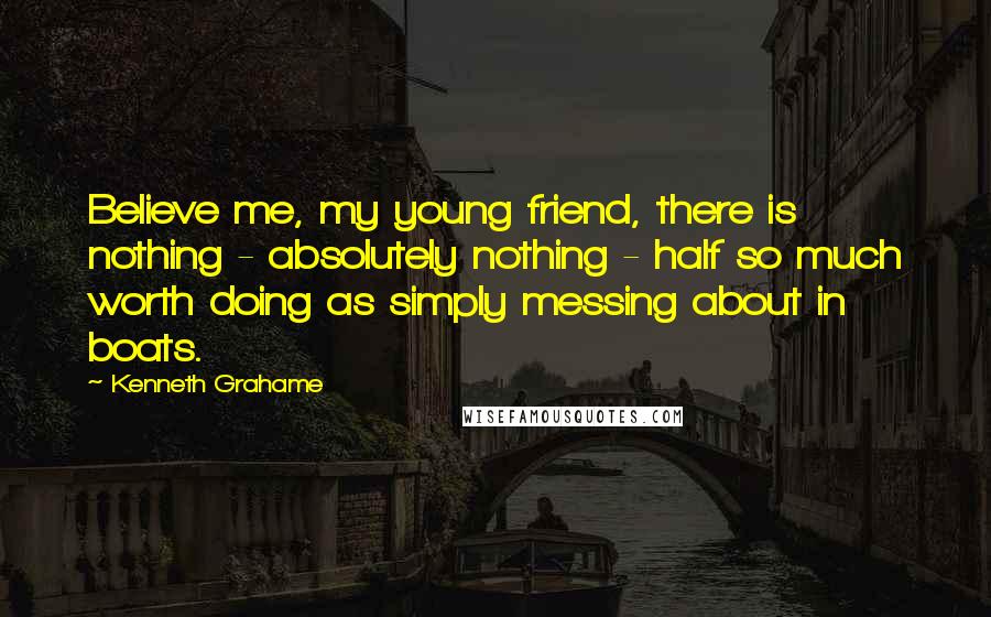 Kenneth Grahame Quotes: Believe me, my young friend, there is nothing - absolutely nothing - half so much worth doing as simply messing about in boats.