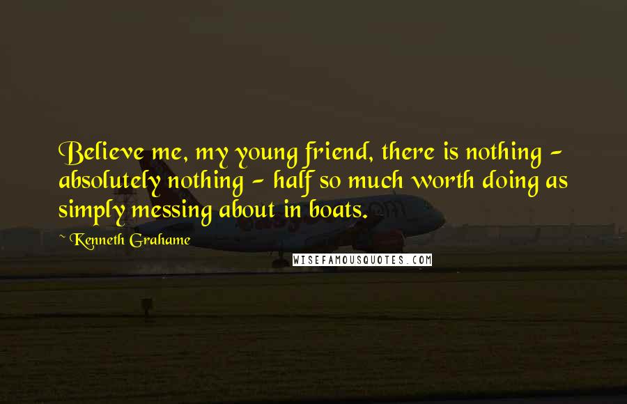 Kenneth Grahame Quotes: Believe me, my young friend, there is nothing - absolutely nothing - half so much worth doing as simply messing about in boats.