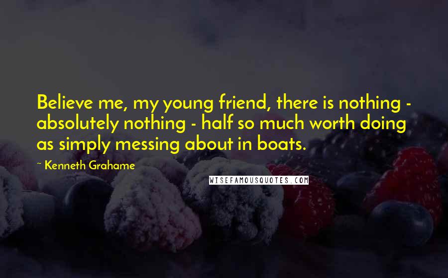 Kenneth Grahame Quotes: Believe me, my young friend, there is nothing - absolutely nothing - half so much worth doing as simply messing about in boats.