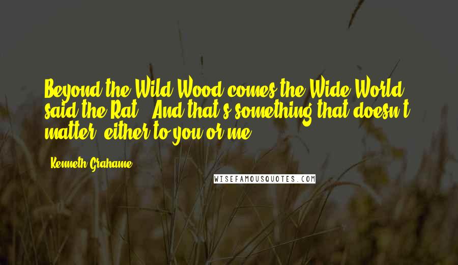 Kenneth Grahame Quotes: Beyond the Wild Wood comes the Wide World,' said the Rat. 'And that's something that doesn't matter, either to you or me.